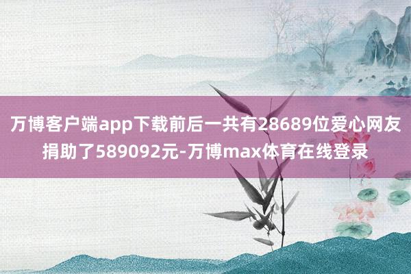 万博客户端app下载前后一共有28689位爱心网友捐助了589092元-万博max体育在线登录