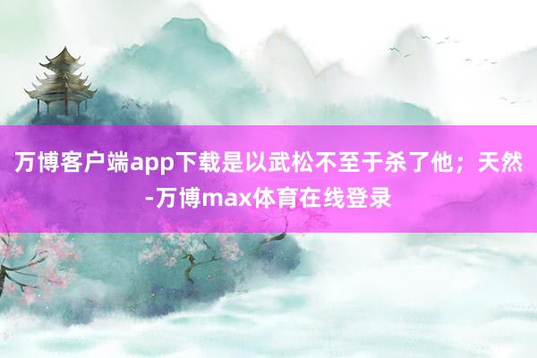 万博客户端app下载是以武松不至于杀了他；天然-万博max体育在线登录