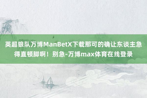 英超狼队万博ManBetX下载那可的确让东谈主急得直顿脚啊！别急-万博max体育在线登录