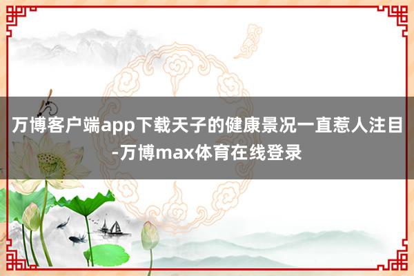 万博客户端app下载天子的健康景况一直惹人注目-万博max体育在线登录