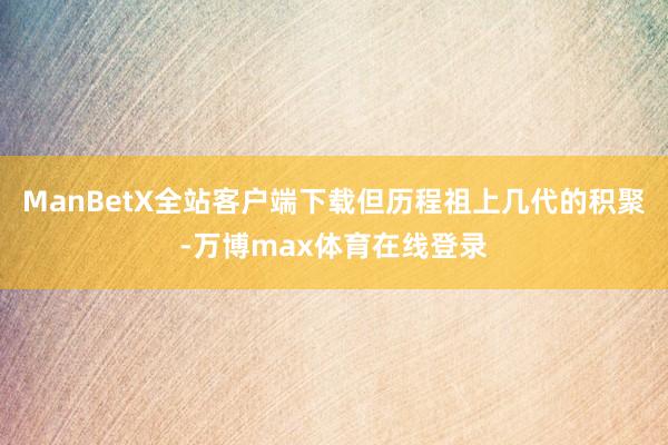 ManBetX全站客户端下载但历程祖上几代的积聚-万博max体育在线登录