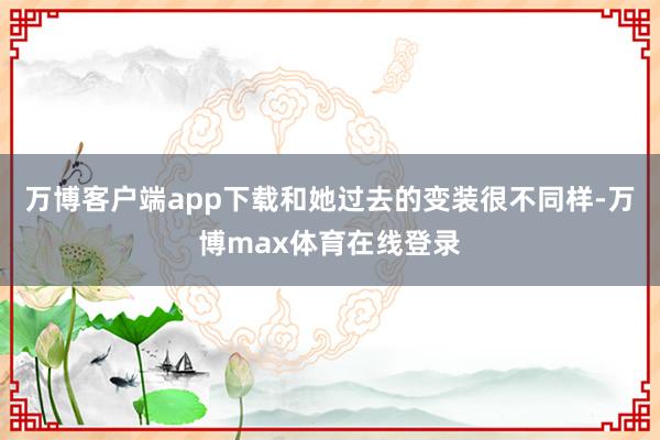 万博客户端app下载和她过去的变装很不同样-万博max体育在线登录