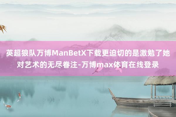 英超狼队万博ManBetX下载更迫切的是激勉了她对艺术的无尽眷注-万博max体育在线登录