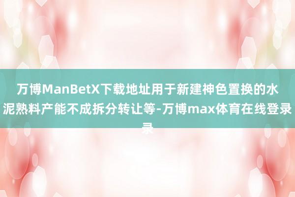 万博ManBetX下载地址用于新建神色置换的水泥熟料产能不成拆分转让等-万博max体育在线登录