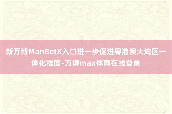 新万博ManBetX入口进一步促进粤港澳大湾区一体化程度-万博max体育在线登录