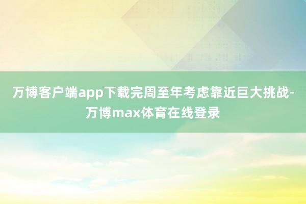 万博客户端app下载完周至年考虑靠近巨大挑战-万博max体育在线登录