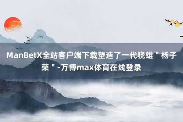 ManBetX全站客户端下载塑造了一代骁雄＂杨子荣＂-万博max体育在线登录
