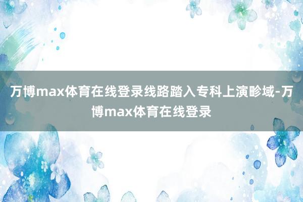 万博max体育在线登录线路踏入专科上演畛域-万博max体育在线登录