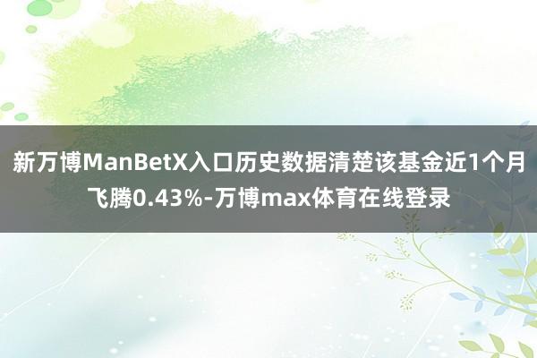 新万博ManBetX入口历史数据清楚该基金近1个月飞腾0.43%-万博max体育在线登录