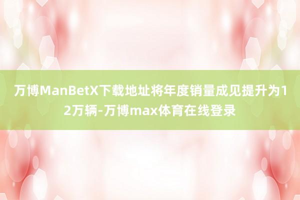 万博ManBetX下载地址将年度销量成见提升为12万辆-万博max体育在线登录
