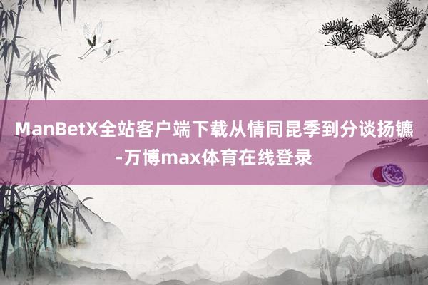 ManBetX全站客户端下载从情同昆季到分谈扬镳-万博max体育在线登录