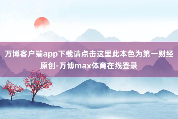万博客户端app下载请点击这里此本色为第一财经原创-万博max体育在线登录