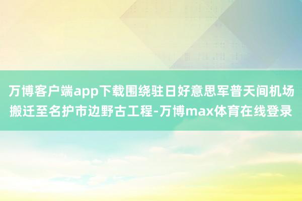 万博客户端app下载围绕驻日好意思军普天间机场搬迁至名护市边野古工程-万博max体育在线登录