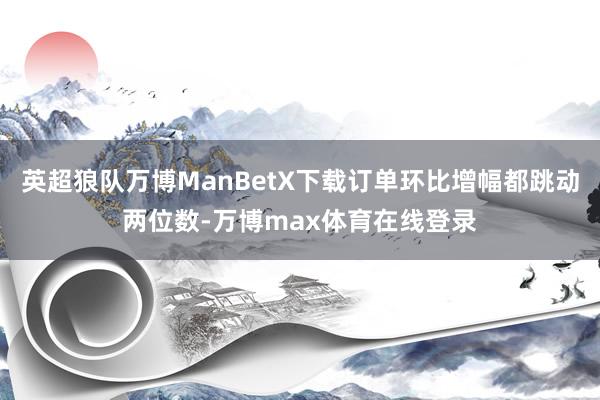 英超狼队万博ManBetX下载订单环比增幅都跳动两位数-万博max体育在线登录