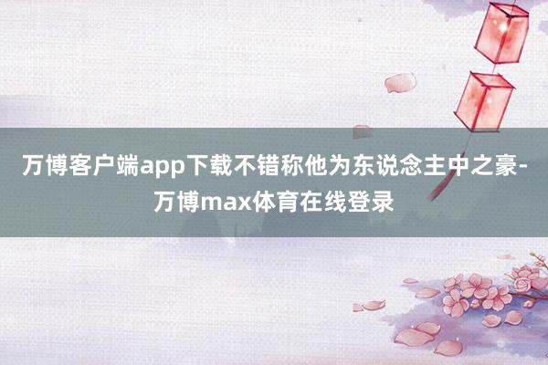 万博客户端app下载不错称他为东说念主中之豪-万博max体育在线登录