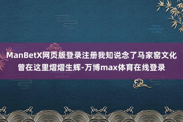 ManBetX网页版登录注册我知说念了马家窑文化曾在这里熠熠生辉-万博max体育在线登录
