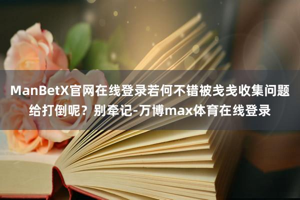 ManBetX官网在线登录若何不错被戋戋收集问题给打倒呢？别牵记-万博max体育在线登录