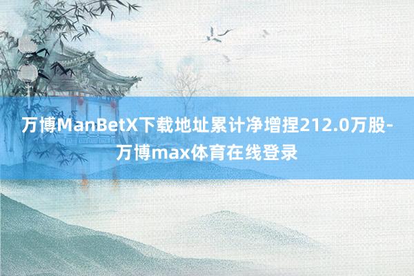 万博ManBetX下载地址累计净增捏212.0万股-万博max体育在线登录