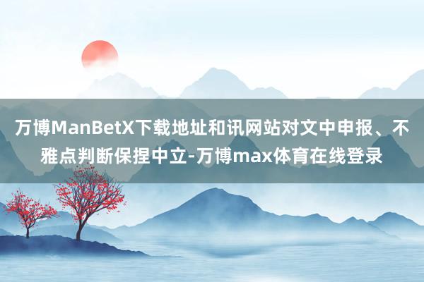 万博ManBetX下载地址和讯网站对文中申报、不雅点判断保捏中立-万博max体育在线登录