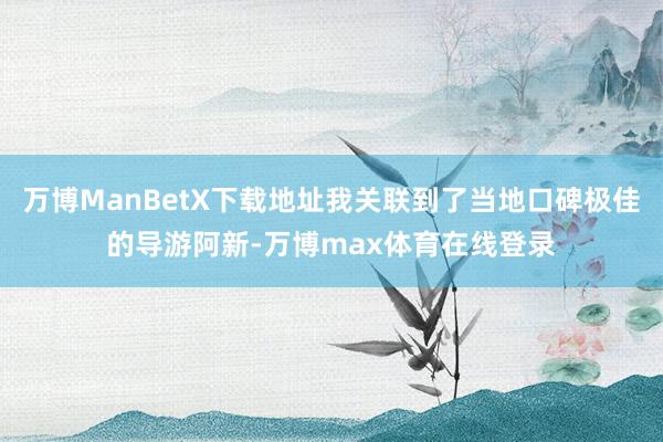 万博ManBetX下载地址我关联到了当地口碑极佳的导游阿新-万博max体育在线登录