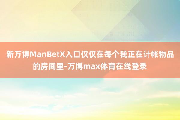 新万博ManBetX入口仅仅在每个我正在计帐物品的房间里-万博max体育在线登录