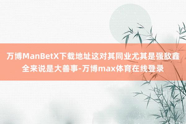 万博ManBetX下载地址这对其同业尤其是强敌鑫全来说是大善事-万博max体育在线登录