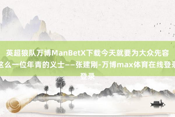 英超狼队万博ManBetX下载今天就要为大众先容这么一位年青的义士——张建刚-万博max体育在线登录