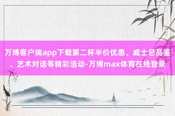 万博客户端app下载第二杯半价优惠、威士忌品鉴、艺术对话等精彩活动-万博max体育在线登录