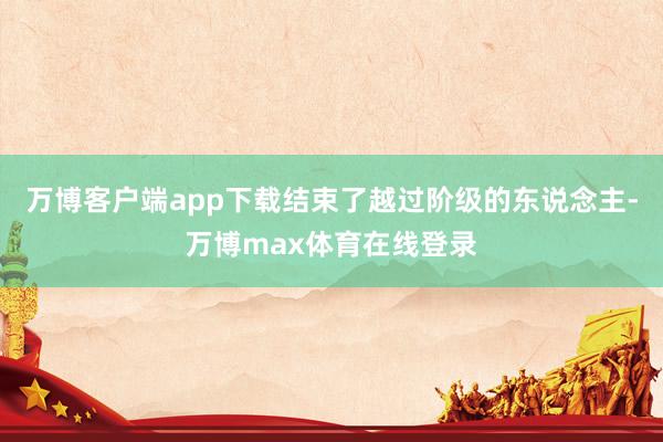 万博客户端app下载结束了越过阶级的东说念主-万博max体育在线登录