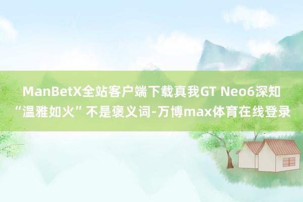 ManBetX全站客户端下载真我GT Neo6深知“温雅如火”不是褒义词-万博max体育在线登录