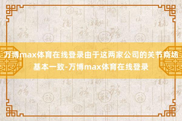 万博max体育在线登录由于这两家公司的关节商场基本一致-万博max体育在线登录