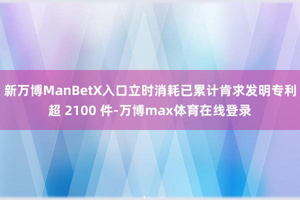新万博ManBetX入口立时消耗已累计肯求发明专利超 2100 件-万博max体育在线登录