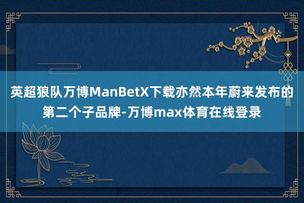 英超狼队万博ManBetX下载亦然本年蔚来发布的第二个子品牌-万博max体育在线登录