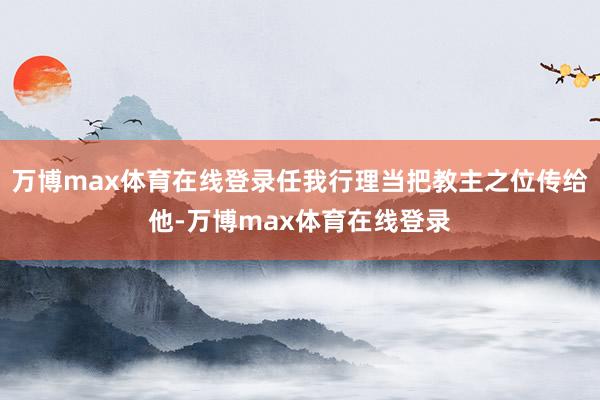 万博max体育在线登录任我行理当把教主之位传给他-万博max体育在线登录