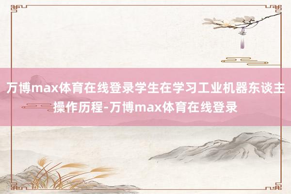 万博max体育在线登录学生在学习工业机器东谈主操作历程-万博max体育在线登录