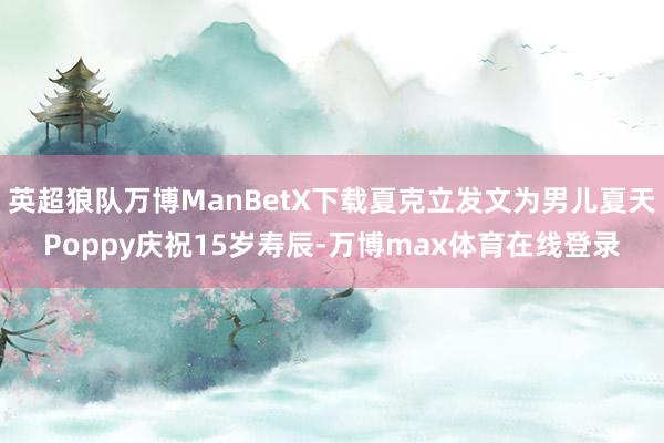 英超狼队万博ManBetX下载夏克立发文为男儿夏天Poppy庆祝15岁寿辰-万博max体育在线登录