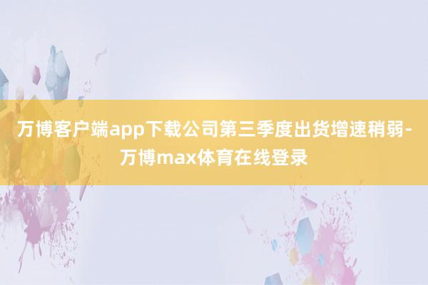 万博客户端app下载公司第三季度出货增速稍弱-万博max体育在线登录