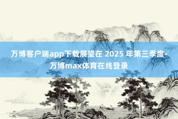 万博客户端app下载展望在 2025 年第三季度-万博max体育在线登录