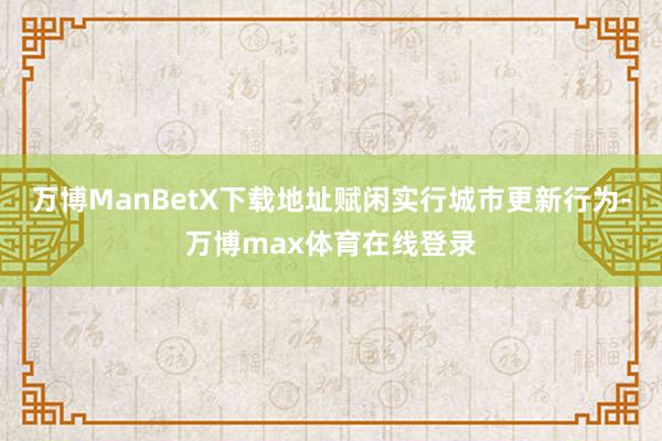 万博ManBetX下载地址赋闲实行城市更新行为-万博max体育在线登录