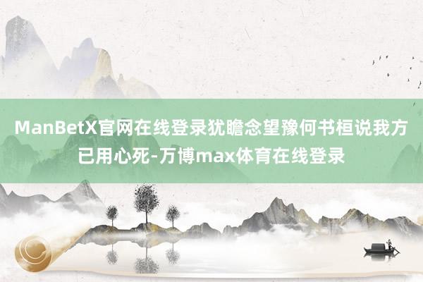 ManBetX官网在线登录犹瞻念望豫何书桓说我方已用心死-万博max体育在线登录