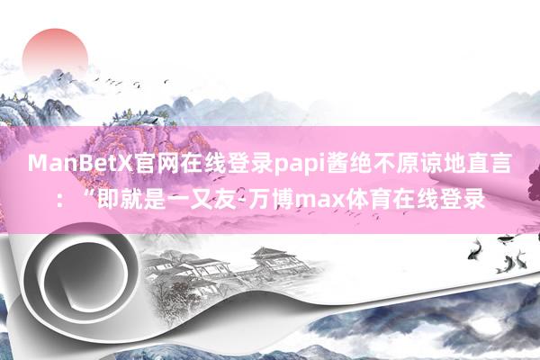 ManBetX官网在线登录papi酱绝不原谅地直言：“即就是一又友-万博max体育在线登录