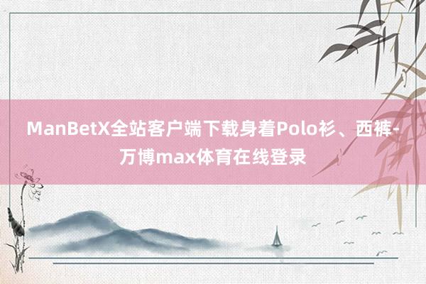 ManBetX全站客户端下载身着Polo衫、西裤-万博max体育在线登录