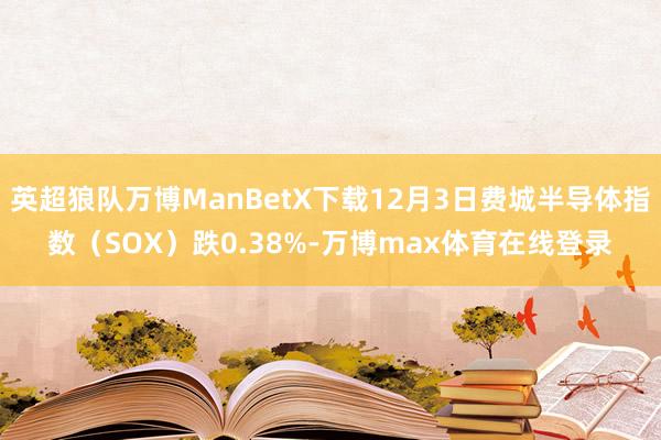 英超狼队万博ManBetX下载12月3日费城半导体指数（SOX）跌0.38%-万博max体育在线登录