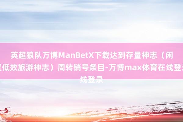 英超狼队万博ManBetX下载达到存量神志（闲置低效旅游神志）周转销号条目-万博max体育在线登录