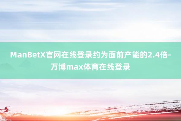 ManBetX官网在线登录约为面前产能的2.4倍-万博max体育在线登录