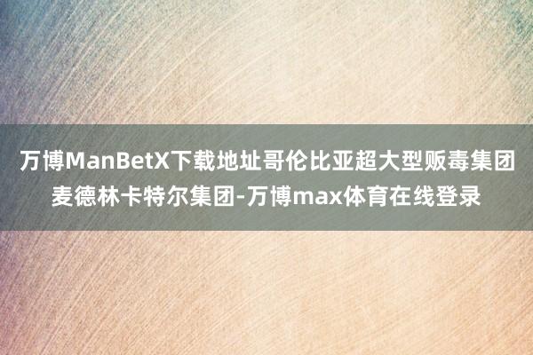 万博ManBetX下载地址哥伦比亚超大型贩毒集团麦德林卡特尔集团-万博max体育在线登录