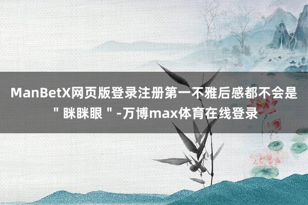 ManBetX网页版登录注册第一不雅后感都不会是＂眯眯眼＂-万博max体育在线登录