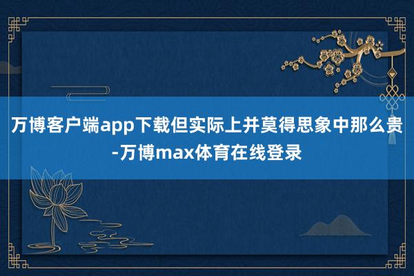 万博客户端app下载但实际上并莫得思象中那么贵-万博max体育在线登录
