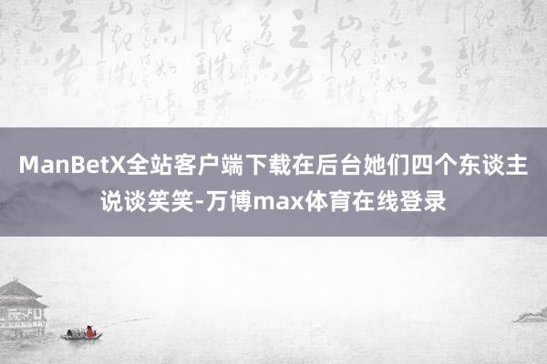 ManBetX全站客户端下载在后台她们四个东谈主说谈笑笑-万博max体育在线登录