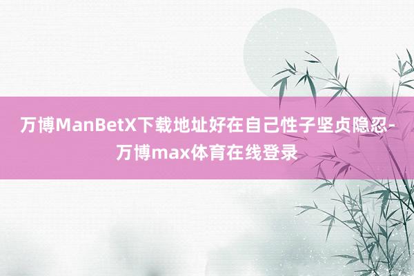 万博ManBetX下载地址好在自己性子坚贞隐忍-万博max体育在线登录